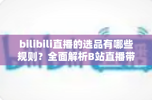 bilibili直播的选品有哪些规则?全面解析B站直播带货选品规范与实战策略 bilibili直播的选品有哪些规则?全面解析B站直播带货选品规范与实战策略