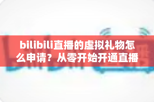 bilibili直播的虚拟礼物怎么申请？从零开始开通直播礼物功能的完整指南