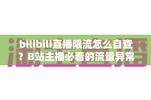 bilibili直播限流怎么自查？B站主播必看的流量异常排查全攻略与实用应对指南