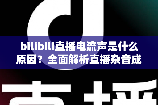 bilibili直播电流声是什么原因?全面解析直播杂音成因与高效解决方案 bilibili直播电流声是什么原因?全面解析直播杂音成因与高效解决方案