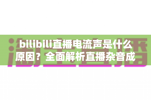 bilibili直播电流声是什么原因?全面解析直播杂音成因与高效解决方案 bilibili直播电流声是什么原因?全面解析直播杂音成因与高效解决方案
