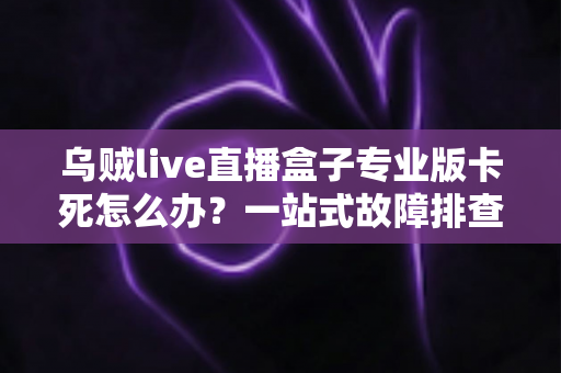 乌贼live直播盒子专业版卡死怎么办？一站式故障排查与优化指南，让你的直播体验流畅不中断