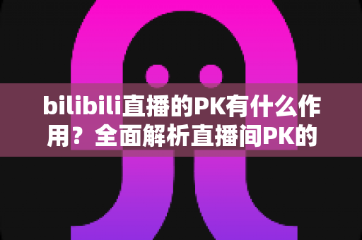bilibili直播的PK有什么作用?全面解析直播间PK的价值与玩法 bilibili直播的PK有什么作用?全面解析直播间PK的价值与玩法