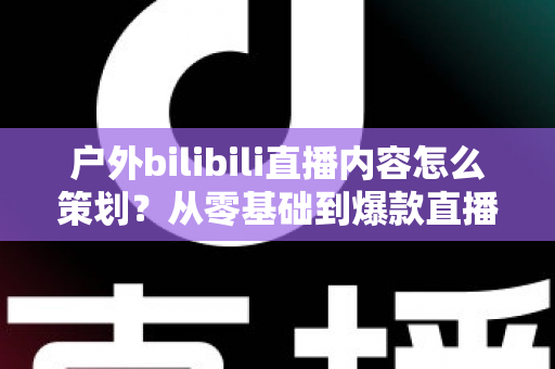 户外bilibili直播内容怎么策划?从零基础到爆款直播间的全流程实战指南 户外bilibili直播内容怎么策划?从零基础到爆款直播间的全流程实战指南