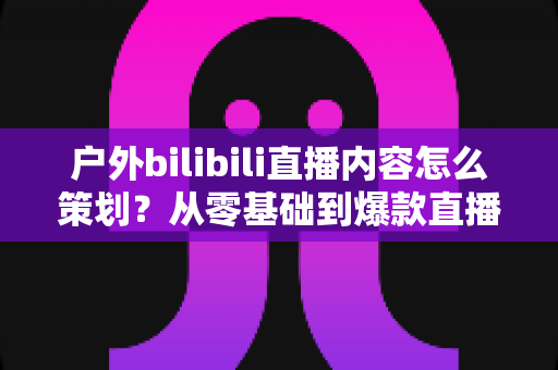 户外bilibili直播内容怎么策划?从零基础到爆款直播间的全流程实战指南 户外bilibili直播内容怎么策划?从零基础到爆款直播间的全流程实战指南