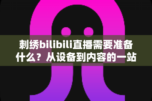 刺绣bilibili直播需要准备什么？从设备到内容的一站式开播指南