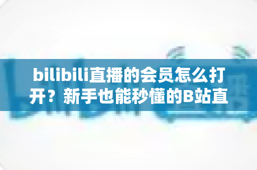 bilibili直播的会员怎么打开?新手也能秒懂的B站直播会员开通全攻略,解锁大航海专属特权与尊贵观看体验 bilibili直播的会员怎么打开?新手也能秒懂的B站直播会员开通全攻略,解锁大航海专属特权与尊贵观看体验