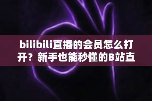 bilibili直播的会员怎么打开?新手也能秒懂的B站直播会员开通全攻略,解锁大航海专属特权与尊贵观看体验 bilibili直播的会员怎么打开?新手也能秒懂的B站直播会员开通全攻略,解锁大航海专属特权与尊贵观看体验