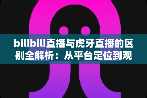 bilibili直播与虎牙直播的区别全解析：从平台定位到观看体验，一篇教你选对直播平台