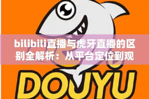 bilibili直播与虎牙直播的区别全解析：从平台定位到观看体验，一篇教你选对直播平台