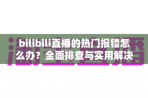 bilibili直播的热门报错怎么办?全面排查与实用解决方案指南 bilibili直播的热门报错怎么办?全面排查与实用解决方案指南