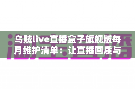 乌贼live直播盒子旗舰版每月维护清单：让直播画质与流畅度长久在线的完整保养指南
