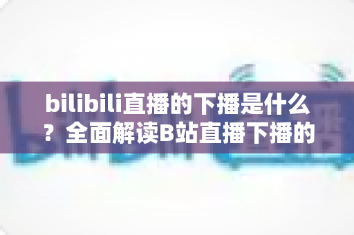 bilibili直播的下播是什么?全面解读B站直播下播的含义、流程与直播文化 bilibili直播的下播是什么?全面解读B站直播下播的含义、流程与直播文化