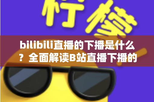 bilibili直播的下播是什么?全面解读B站直播下播的含义、流程与直播文化 bilibili直播的下播是什么?全面解读B站直播下播的含义、流程与直播文化