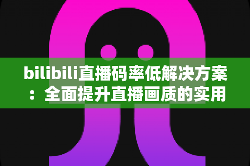 bilibili直播码率低解决方案：全面提升直播画质的实用指南