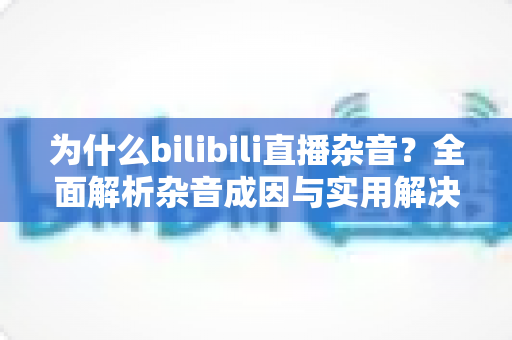 为什么bilibili直播杂音?全面解析杂音成因与实用解决方案指南 为什么bilibili直播杂音?全面解析杂音成因与实用解决方案指南