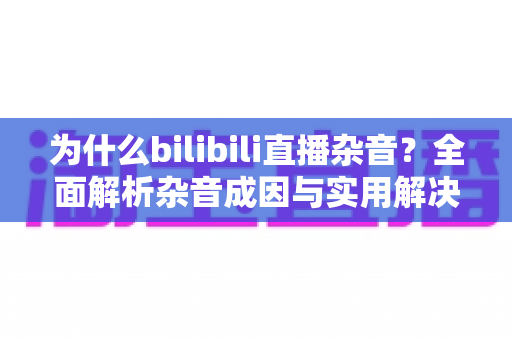 为什么bilibili直播杂音?全面解析杂音成因与实用解决方案指南 为什么bilibili直播杂音?全面解析杂音成因与实用解决方案指南