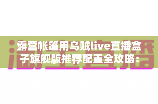 露营帐篷用乌贼live直播盒子旗舰版推荐配置全攻略:户外高清直播稳、清晰、长续航一步到位 露营帐篷用乌贼live直播盒子旗舰版推荐配置全攻略:户外高清直播稳、清晰、长续航一步到位