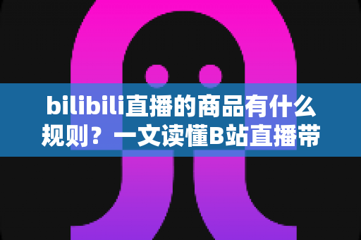 bilibili直播的商品有什么规则?一文读懂B站直播带货商品规范与合规要点 bilibili直播的商品有什么规则?一文读懂B站直播带货商品规范与合规要点