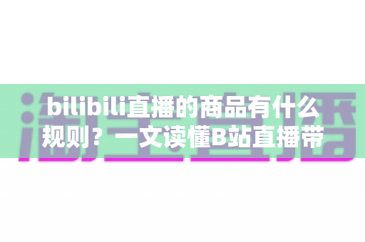 bilibili直播的商品有什么规则?一文读懂B站直播带货商品规范与合规要点 bilibili直播的商品有什么规则?一文读懂B站直播带货商品规范与合规要点