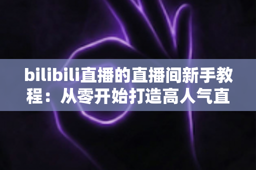 bilibili直播的直播间新手教程:从零开始打造高人气直播间的完整指南 bilibili直播的直播间新手教程:从零开始打造高人气直播间的完整指南