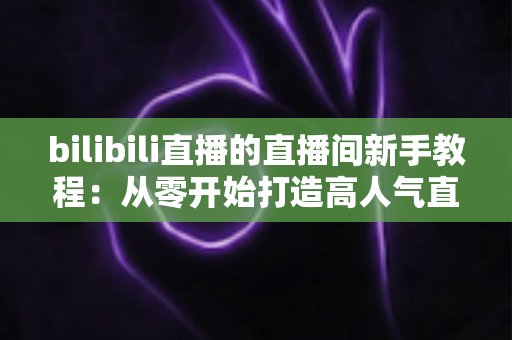 bilibili直播的直播间新手教程：从零开始打造高人气直播间的完整指南