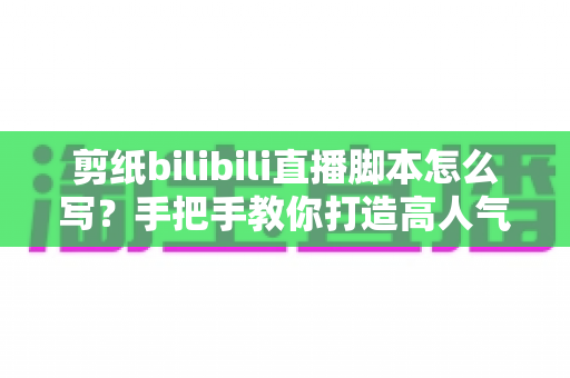 剪纸bilibili直播脚本怎么写？手把手教你打造高人气非遗剪纸直播间的完整脚本攻略