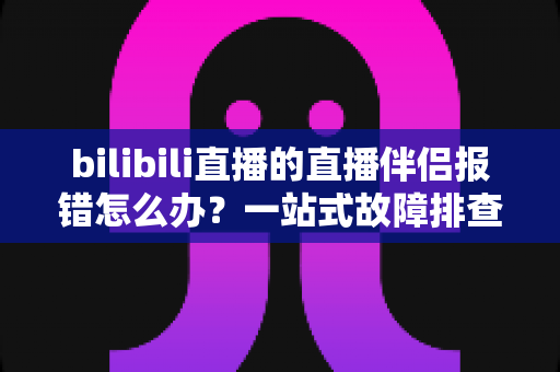 bilibili直播的直播伴侣报错怎么办?一站式故障排查与解决方案全攻略 bilibili直播的直播伴侣报错怎么办?一站式故障排查与解决方案全攻略