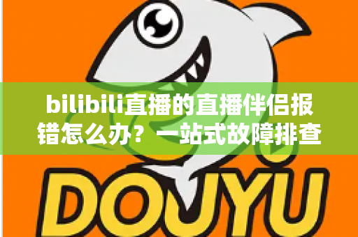 bilibili直播的直播伴侣报错怎么办？一站式故障排查与解决方案全攻略