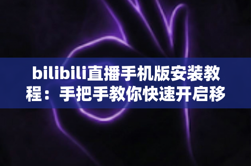 bilibili直播手机版安装教程:手把手教你快速开启移动追播之旅 bilibili直播手机版安装教程:手把手教你快速开启移动追播之旅