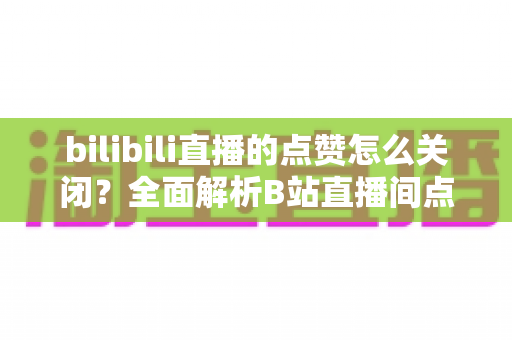 bilibili直播的点赞怎么关闭?全面解析B站直播间点赞管理方法与实用设置技巧 bilibili直播的点赞怎么关闭?全面解析B站直播间点赞管理方法与实用设置技巧