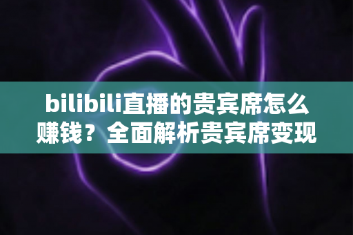 bilibili直播的贵宾席怎么赚钱？全面解析贵宾席变现逻辑与主播增收实战攻略