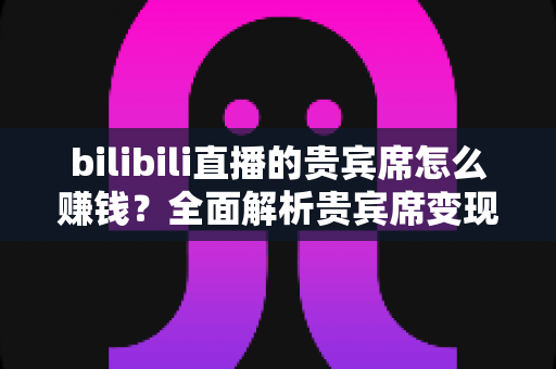 bilibili直播的贵宾席怎么赚钱？全面解析贵宾席变现逻辑与主播增收实战攻略