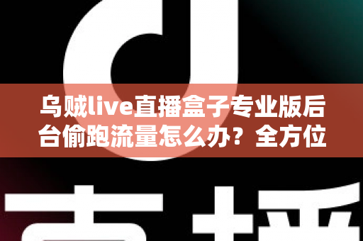 乌贼live直播盒子专业版后台偷跑流量怎么办？全方位排查与解决指南助你告别流量焦虑
