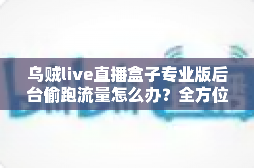 乌贼live直播盒子专业版后台偷跑流量怎么办？全方位排查与解决指南助你告别流量焦虑