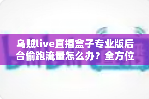 乌贼live直播盒子专业版后台偷跑流量怎么办？全方位排查与解决指南助你告别流量焦虑