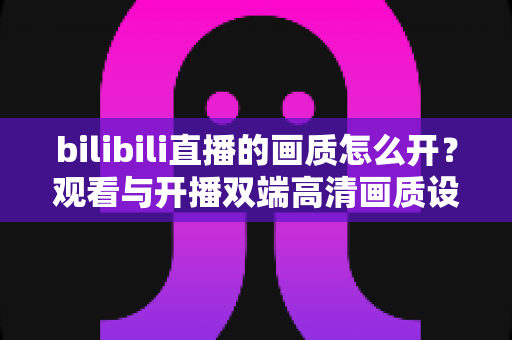bilibili直播的画质怎么开?观看与开播双端高清画质设置完全指南 bilibili直播的画质怎么开?观看与开播双端高清画质设置完全指南