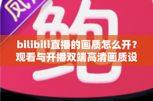 bilibili直播的画质怎么开?观看与开播双端高清画质设置完全指南 bilibili直播的画质怎么开?观看与开播双端高清画质设置完全指南