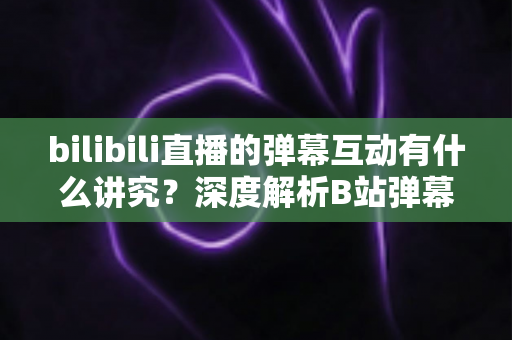 bilibili直播的弹幕互动有什么讲究？深度解析B站弹幕礼仪与互动技巧全攻略