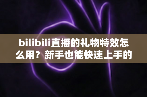 bilibili直播的礼物特效怎么用？新手也能快速上手的完整互动指南