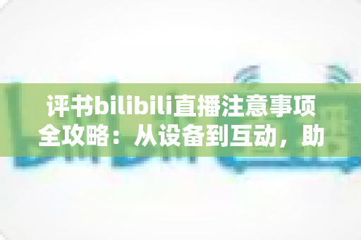 评书bilibili直播注意事项全攻略：从设备到互动，助你打造人气曲艺直播间
