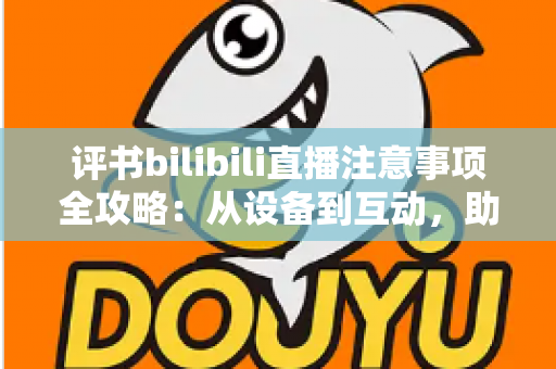 评书bilibili直播注意事项全攻略：从设备到互动，助你打造人气曲艺直播间