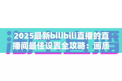2025最新bilibili直播的直播间最佳设置全攻略:画质、音质、互动一步到位提升人气 2025最新bilibili直播的直播间最佳设置全攻略:画质、音质、互动一步到位提升人气
