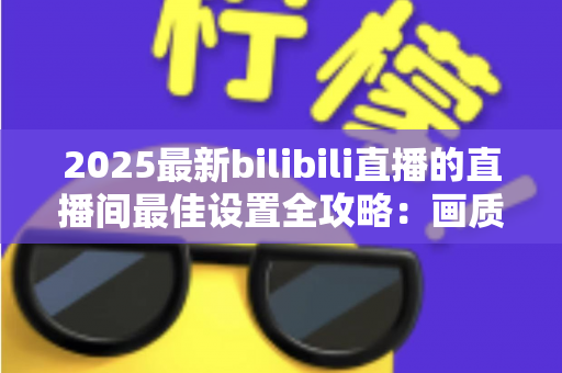 2025最新bilibili直播的直播间最佳设置全攻略:画质、音质、互动一步到位提升人气 2025最新bilibili直播的直播间最佳设置全攻略:画质、音质、互动一步到位提升人气
