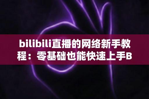 bilibili直播的网络新手教程：零基础也能快速上手B站直播的完整指南