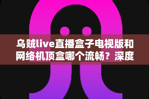 乌贼live直播盒子电视版和网络机顶盒哪个流畅？深度对比解析，帮你找到最顺畅的大屏观影方案