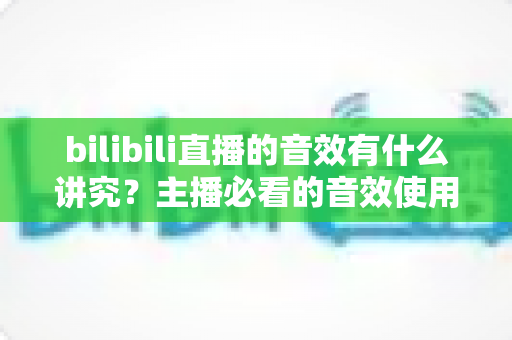 bilibili直播的音效有什么讲究？主播必看的音效使用全攻略与避坑指南