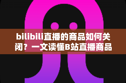 bilibili直播的商品如何关闭？一文读懂B站直播商品下架与隐藏的完整操作指南