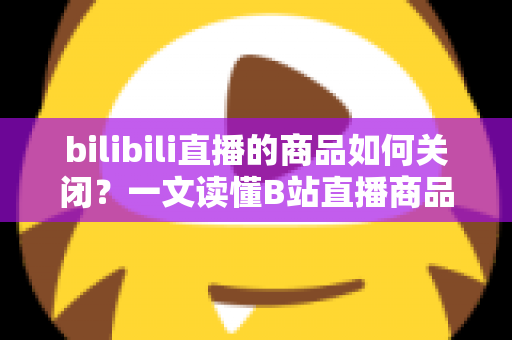 bilibili直播的商品如何关闭？一文读懂B站直播商品下架与隐藏的完整操作指南