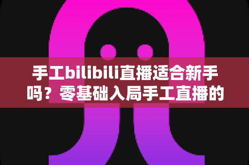 手工bilibili直播适合新手吗?零基础入局手工直播的全面指南与实操建议 手工bilibili直播适合新手吗?零基础入局手工直播的全面指南与实操建议